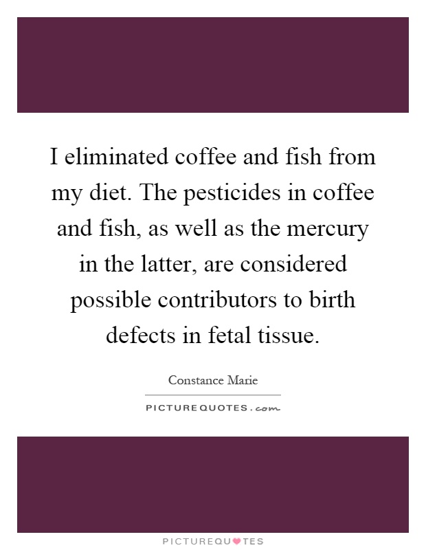 I eliminated coffee and fish from my diet. The pesticides in coffee and fish, as well as the mercury in the latter, are considered possible contributors to birth defects in fetal tissue Picture Quote #1