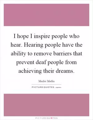 I hope I inspire people who hear. Hearing people have the ability to remove barriers that prevent deaf people from achieving their dreams Picture Quote #1