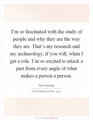 I’m so fascinated with the study of people and why they are the way they are. That’s my research and my archaeology, if you will, when I get a role. I’m so excited to attack a part from every angle of what makes a person a person Picture Quote #1