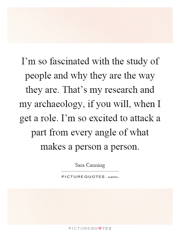 I'm so fascinated with the study of people and why they are the way they are. That's my research and my archaeology, if you will, when I get a role. I'm so excited to attack a part from every angle of what makes a person a person Picture Quote #1