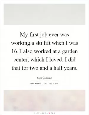 My first job ever was working a ski lift when I was 16. I also worked at a garden center, which I loved. I did that for two and a half years Picture Quote #1