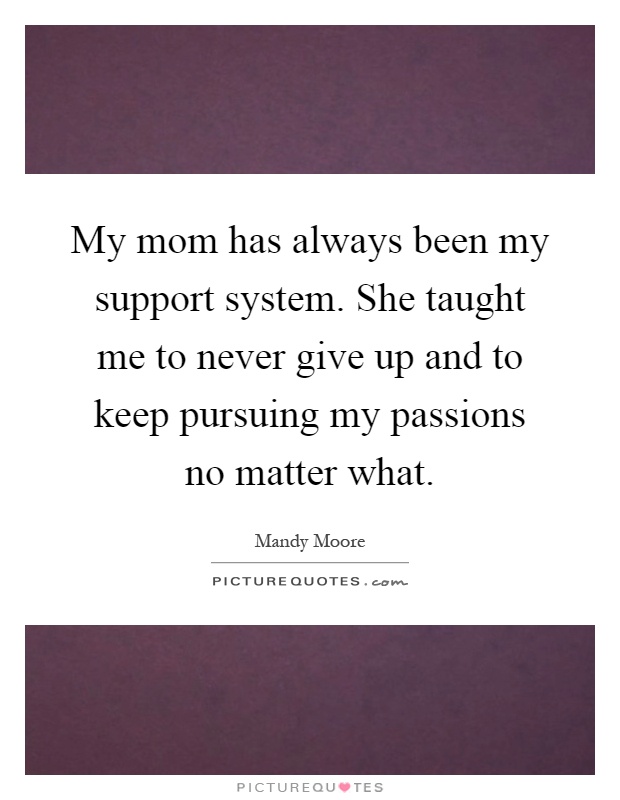 My mom has always been my support system. She taught me to never give up and to keep pursuing my passions no matter what Picture Quote #1