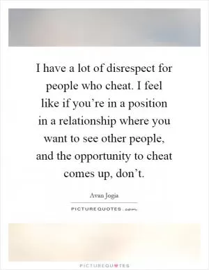 I have a lot of disrespect for people who cheat. I feel like if you’re in a position in a relationship where you want to see other people, and the opportunity to cheat comes up, don’t Picture Quote #1