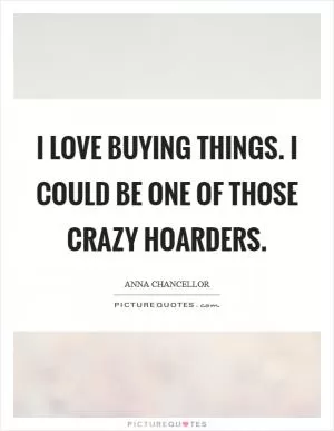 I love buying things. I could be one of those crazy hoarders Picture Quote #1