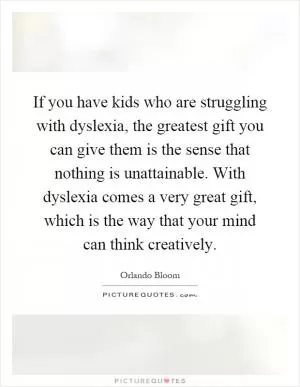 If you have kids who are struggling with dyslexia, the greatest gift you can give them is the sense that nothing is unattainable. With dyslexia comes a very great gift, which is the way that your mind can think creatively Picture Quote #1