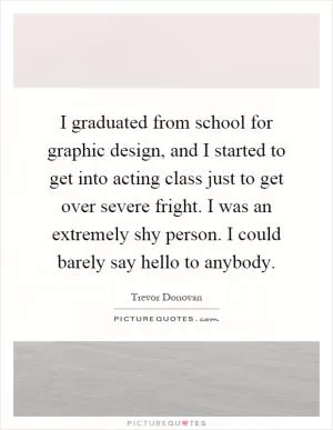 I graduated from school for graphic design, and I started to get into acting class just to get over severe fright. I was an extremely shy person. I could barely say hello to anybody Picture Quote #1