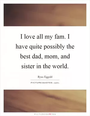 I love all my fam. I have quite possibly the best dad, mom, and sister in the world Picture Quote #1