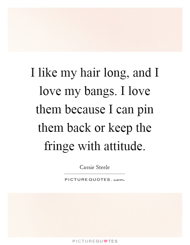 I like my hair long, and I love my bangs. I love them because I can pin them back or keep the fringe with attitude Picture Quote #1