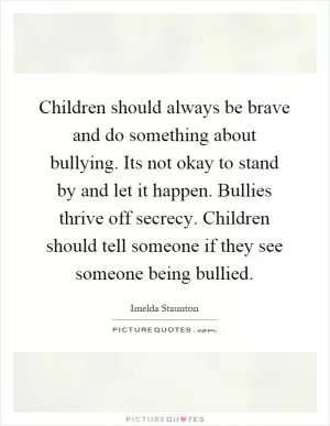 Children should always be brave and do something about bullying. Its not okay to stand by and let it happen. Bullies thrive off secrecy. Children should tell someone if they see someone being bullied Picture Quote #1