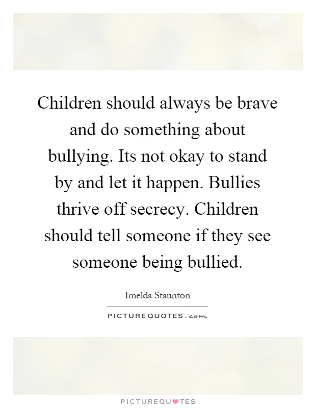 Children should always be brave and do something about bullying. Its not okay to stand by and let it happen. Bullies thrive off secrecy. Children should tell someone if they see someone being bullied Picture Quote #1