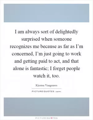 I am always sort of delightedly surprised when someone recognizes me because as far as I’m concerned, I’m just going to work and getting paid to act, and that alone is fantastic; I forget people watch it, too Picture Quote #1