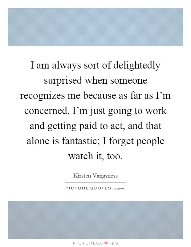 I am always sort of delightedly surprised when someone recognizes me because as far as I'm concerned, I'm just going to work and getting paid to act, and that alone is fantastic; I forget people watch it, too Picture Quote #1