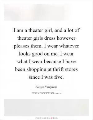 I am a theater girl, and a lot of theater girls dress however pleases them. I wear whatever looks good on me. I wear what I wear because I have been shopping at thrift stores since I was five Picture Quote #1