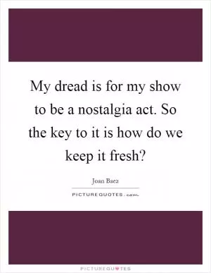 My dread is for my show to be a nostalgia act. So the key to it is how do we keep it fresh? Picture Quote #1