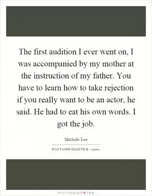The first audition I ever went on, I was accompanied by my mother at the instruction of my father. You have to learn how to take rejection if you really want to be an actor, he said. He had to eat his own words. I got the job Picture Quote #1