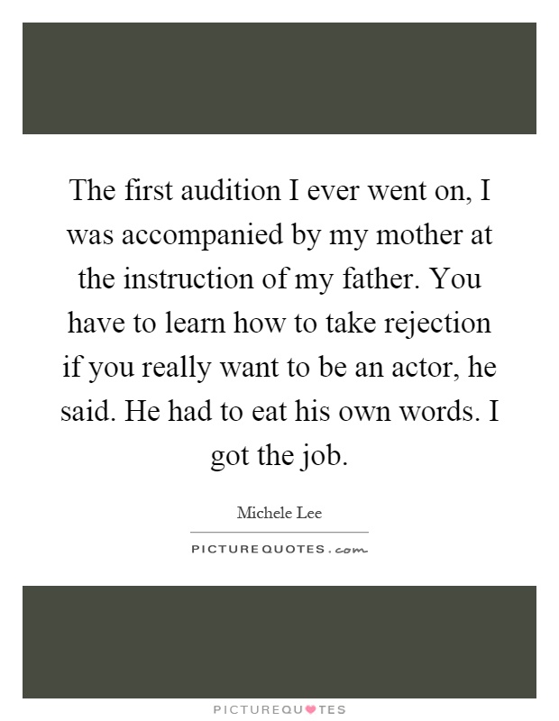 The first audition I ever went on, I was accompanied by my mother at the instruction of my father. You have to learn how to take rejection if you really want to be an actor, he said. He had to eat his own words. I got the job Picture Quote #1