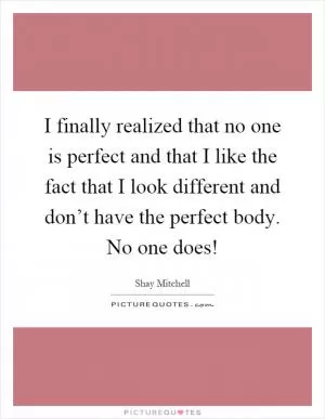 I finally realized that no one is perfect and that I like the fact that I look different and don’t have the perfect body. No one does! Picture Quote #1