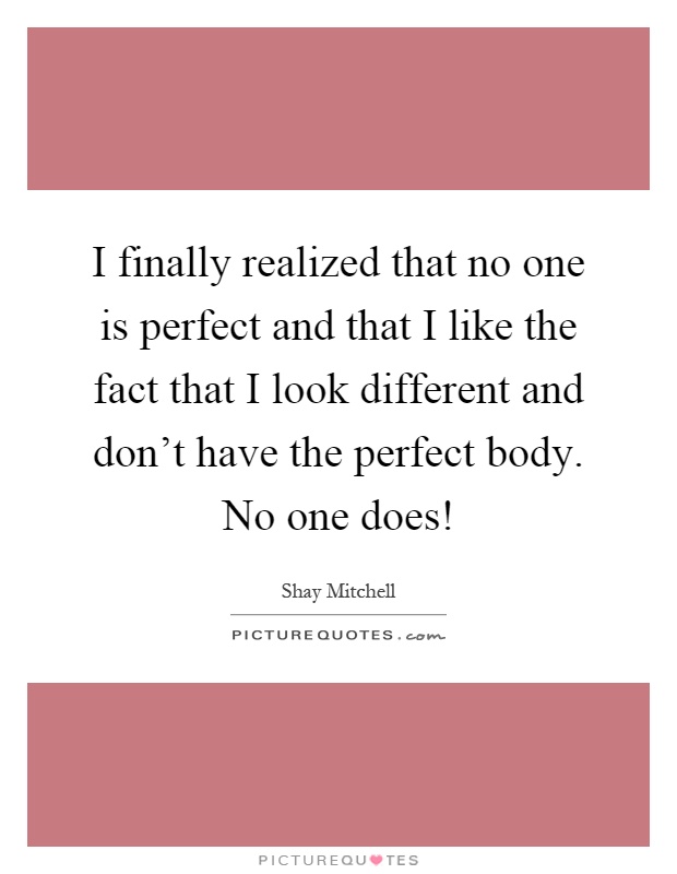 I finally realized that no one is perfect and that I like the fact that I look different and don't have the perfect body. No one does! Picture Quote #1