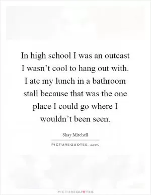 In high school I was an outcast I wasn’t cool to hang out with. I ate my lunch in a bathroom stall because that was the one place I could go where I wouldn’t been seen Picture Quote #1