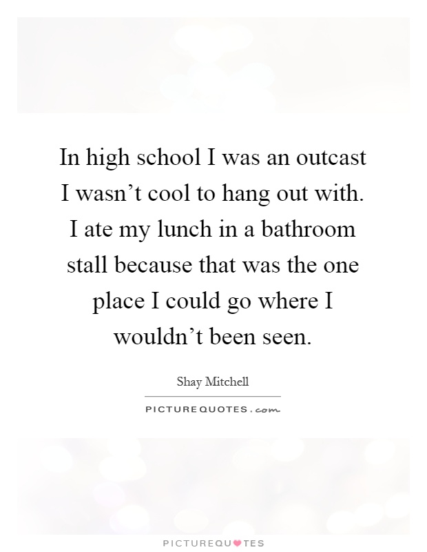 In high school I was an outcast I wasn't cool to hang out with. I ate my lunch in a bathroom stall because that was the one place I could go where I wouldn't been seen Picture Quote #1