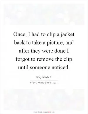Once, I had to clip a jacket back to take a picture, and after they were done I forgot to remove the clip until someone noticed Picture Quote #1