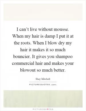I can’t live without mousse. When my hair is damp I put it at the roots. When I blow dry my hair it makes it so much bouncier. It gives you shampoo commercial hair and makes your blowout so much better Picture Quote #1