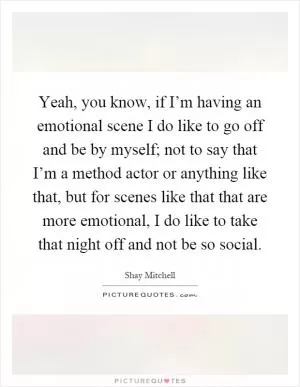 Yeah, you know, if I’m having an emotional scene I do like to go off and be by myself; not to say that I’m a method actor or anything like that, but for scenes like that that are more emotional, I do like to take that night off and not be so social Picture Quote #1