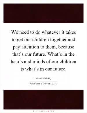 We need to do whatever it takes to get our children together and pay attention to them, because that’s our future. What’s in the hearts and minds of our children is what’s in our future Picture Quote #1