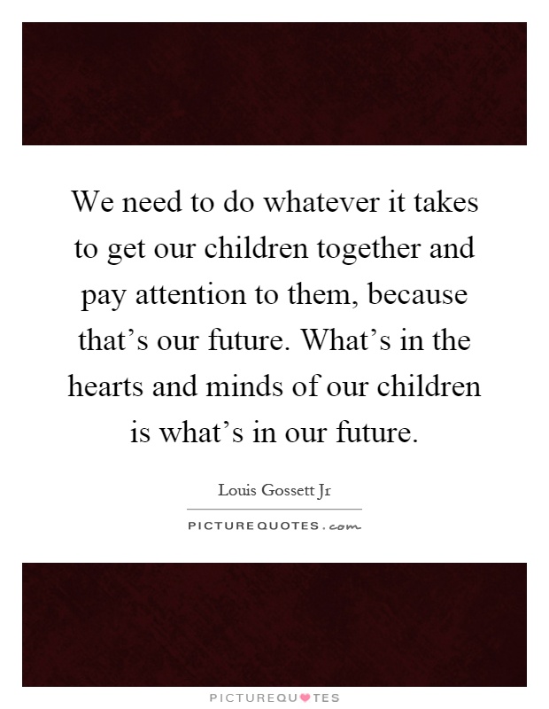 We need to do whatever it takes to get our children together and pay attention to them, because that's our future. What's in the hearts and minds of our children is what's in our future Picture Quote #1