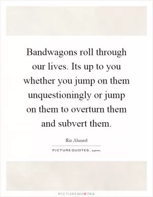 Bandwagons roll through our lives. Its up to you whether you jump on them unquestioningly or jump on them to overturn them and subvert them Picture Quote #1