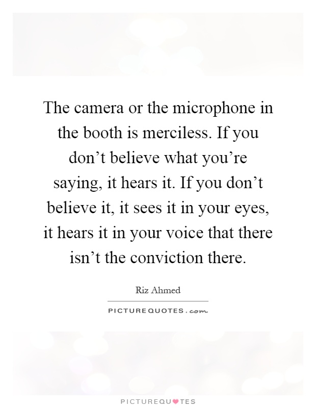 The camera or the microphone in the booth is merciless. If you don't believe what you're saying, it hears it. If you don't believe it, it sees it in your eyes, it hears it in your voice that there isn't the conviction there Picture Quote #1