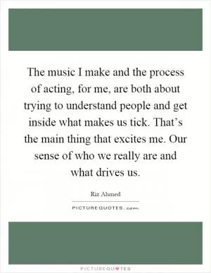 The music I make and the process of acting, for me, are both about trying to understand people and get inside what makes us tick. That’s the main thing that excites me. Our sense of who we really are and what drives us Picture Quote #1