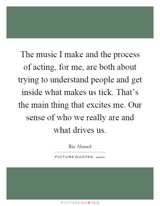 The music I make and the process of acting, for me, are both about trying to understand people and get inside what makes us tick. That's the main thing that excites me. Our sense of who we really are and what drives us Picture Quote #1