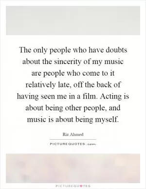 The only people who have doubts about the sincerity of my music are people who come to it relatively late, off the back of having seen me in a film. Acting is about being other people, and music is about being myself Picture Quote #1