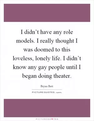 I didn’t have any role models. I really thought I was doomed to this loveless, lonely life. I didn’t know any gay people until I began doing theater Picture Quote #1