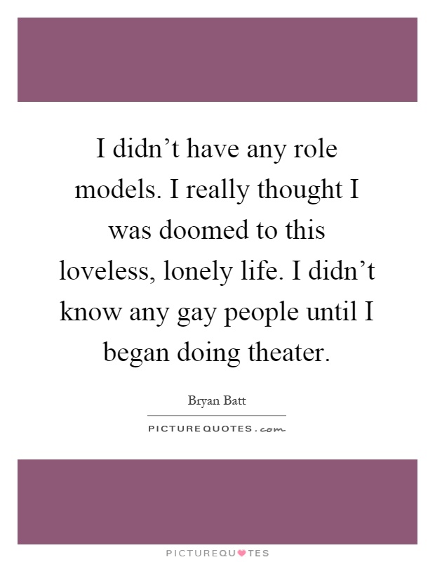 I didn't have any role models. I really thought I was doomed to this loveless, lonely life. I didn't know any gay people until I began doing theater Picture Quote #1