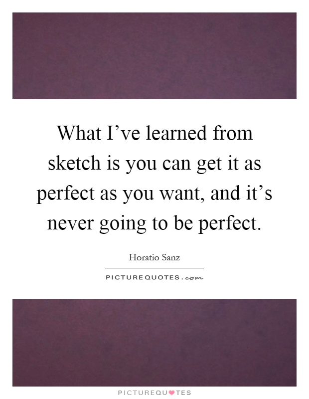 What I've learned from sketch is you can get it as perfect as you want, and it's never going to be perfect Picture Quote #1