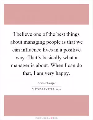 I believe one of the best things about managing people is that we can influence lives in a positive way. That’s basically what a manager is about. When I can do that, I am very happy Picture Quote #1