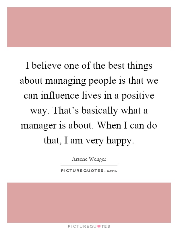 I believe one of the best things about managing people is that we can influence lives in a positive way. That's basically what a manager is about. When I can do that, I am very happy Picture Quote #1