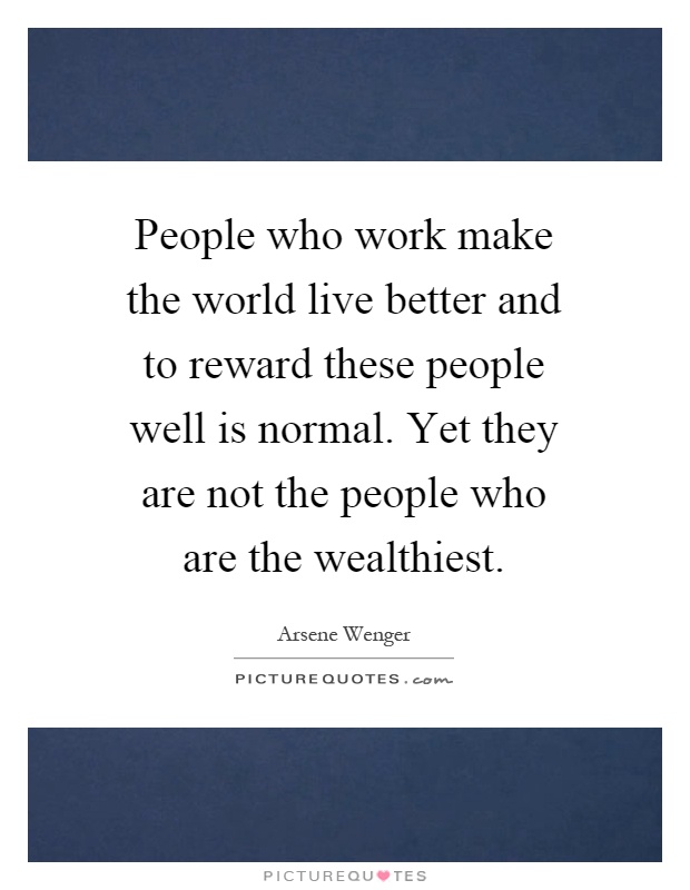 People who work make the world live better and to reward these people well is normal. Yet they are not the people who are the wealthiest Picture Quote #1