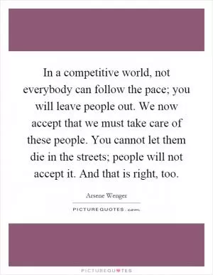 In a competitive world, not everybody can follow the pace; you will leave people out. We now accept that we must take care of these people. You cannot let them die in the streets; people will not accept it. And that is right, too Picture Quote #1