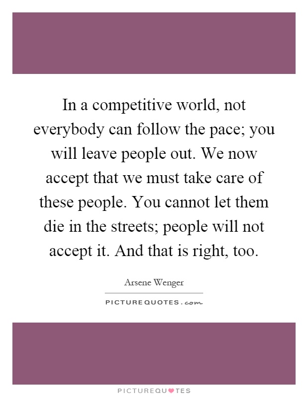 In a competitive world, not everybody can follow the pace; you will leave people out. We now accept that we must take care of these people. You cannot let them die in the streets; people will not accept it. And that is right, too Picture Quote #1