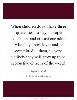 When children do not have three square meals a day, a proper education, and at least one adult who they know loves and is committed to them, its very unlikely they will grow up to be productive citizens of the world Picture Quote #1
