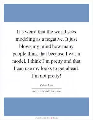 It’s weird that the world sees modeling as a negative. It just blows my mind how many people think that because I was a model, I think I’m pretty and that I can use my looks to get ahead. I’m not pretty! Picture Quote #1