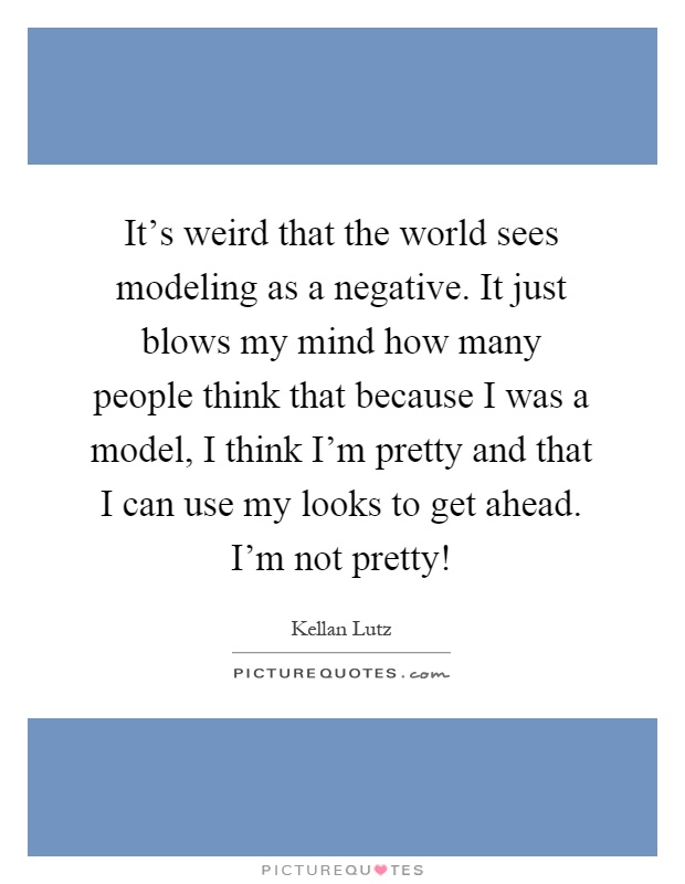It's weird that the world sees modeling as a negative. It just blows my mind how many people think that because I was a model, I think I'm pretty and that I can use my looks to get ahead. I'm not pretty! Picture Quote #1
