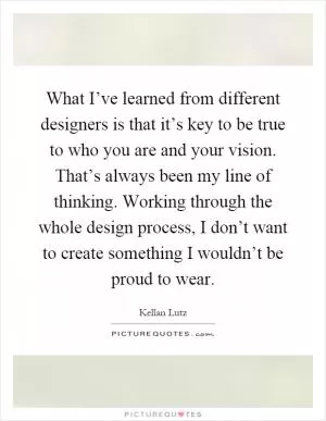 What I’ve learned from different designers is that it’s key to be true to who you are and your vision. That’s always been my line of thinking. Working through the whole design process, I don’t want to create something I wouldn’t be proud to wear Picture Quote #1