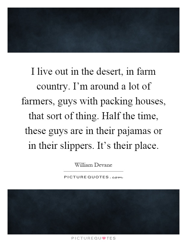 I live out in the desert, in farm country. I'm around a lot of farmers, guys with packing houses, that sort of thing. Half the time, these guys are in their pajamas or in their slippers. It's their place Picture Quote #1
