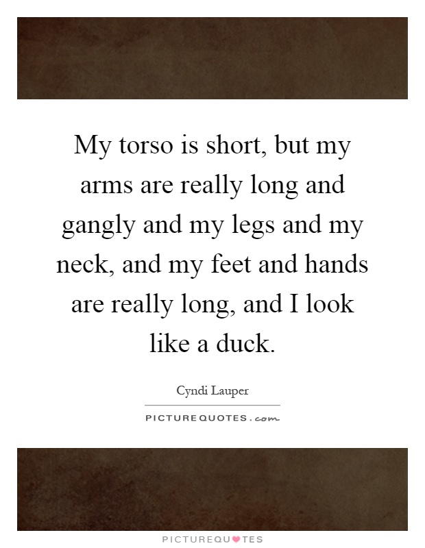 My torso is short, but my arms are really long and gangly and my legs and my neck, and my feet and hands are really long, and I look like a duck Picture Quote #1