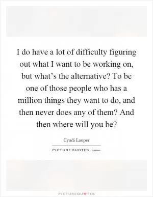 I do have a lot of difficulty figuring out what I want to be working on, but what’s the alternative? To be one of those people who has a million things they want to do, and then never does any of them? And then where will you be? Picture Quote #1