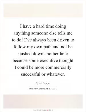 I have a hard time doing anything someone else tells me to do! I’ve always been driven to follow my own path and not be pushed down another lane because some executive thought I could be more commercially successful or whatever Picture Quote #1
